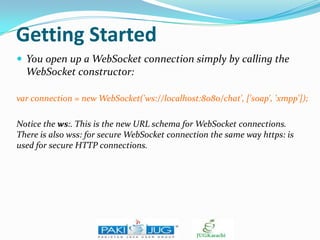 Getting Started
 You open up a WebSocket connection simply by calling the

WebSocket constructor:
var connection = new WebSocket('ws://localhost:8080/chat', ['soap', 'xmpp']);
Notice the ws:. This is the new URL schema for WebSocket connections.
There is also wss: for secure WebSocket connection the same way https: is
used for secure HTTP connections.

 
