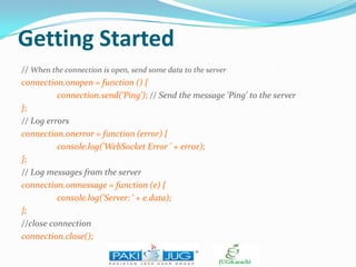 Getting Started
// When the connection is open, send some data to the server
connection.onopen = function () {
connection.send('Ping'); // Send the message 'Ping' to the server
};
// Log errors
connection.onerror = function (error) {
console.log('WebSocket Error ' + error);
};
// Log messages from the server
connection.onmessage = function (e) {
console.log('Server: ' + e.data);
};
//close connection
connection.close();

 