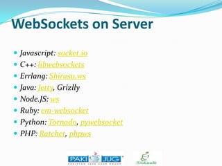 WebSockets on Server
 Javascript: socket.io
 C++: libwebsockets
 Errlang: Shirasu.ws
 Java: Jetty, Grizlly

 Node.JS: ws
 Ruby: em-websocket
 Python: Tornado, pywebsocket

 PHP: Ratchet, phpws

 