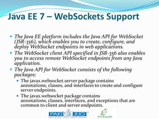 Java EE 7 – WebSockets Support
 The Java EE platform includes the Java API for WebSocket

(JSR-356), which enables you to create, configure, and
deploy WebSocket endpoints in web applications.
 The WebSocket client API specified in JSR-356 also enables
you to access remote WebSocket endpoints from any Java
application.
 The Java API for WebSocket consists of the following
packages:
 The javax.websocket.server package contains

annotations, classes, and interfaces to create and configure
server endpoints.
 The javax.websocket package contains
annotations, classes, interfaces, and exceptions that are
common to client and server endpoints.

 