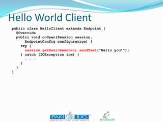 Hello World Client
public class HelloClient extends Endpoint {
@Override
public void onOpen(Session session,
EndpointConfig configuration) {
try {
session.getBasicRemote().sendText("Hello you!");
} catch (IOException ioe) {
. . .
}
}
}

 