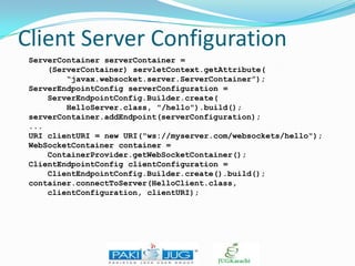 Client Server Configuration
ServerContainer serverContainer =
(ServerContainer) servletContext.getAttribute(
“javax.websocket.server.ServerContainer”);
ServerEndpointConfig serverConfiguration =
ServerEndpointConfig.Builder.create(
HelloServer.class, "/hello").build();
serverContainer.addEndpoint(serverConfiguration);
...
URI clientURI = new URI("ws://myserver.com/websockets/hello");
WebSocketContainer container =
ContainerProvider.getWebSocketContainer();
ClientEndpointConfig clientConfiguration =
ClientEndpointConfig.Builder.create().build();
container.connectToServer(HelloClient.class,
clientConfiguration, clientURI);

 