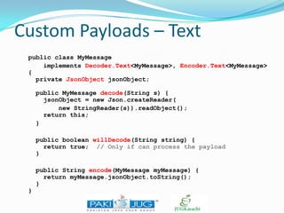 Custom Payloads – Text
public class MyMessage
implements Decoder.Text<MyMessage>, Encoder.Text<MyMessage>
{
private JsonObject jsonObject;
public MyMessage decode(String s) {
jsonObject = new Json.createReader(
new StringReader(s)).readObject();
return this;
}
public boolean willDecode(String string) {
return true; // Only if can process the payload
}
public String encode(MyMessage myMessage) {
return myMessage.jsonObject.toString();
}
}

 