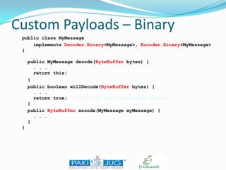 Custom Payloads – Binary
public class MyMessage
implements Decoder.Binary<MyMessage>, Encoder.Binary<MyMessage>
{
public MyMessage decode(ByteBuffer bytes) {
. . .
return this;
}
public boolean willDecode(ByteBuffer bytes) {
. . .
return true; // Only if can process the payload
}
public ByteBuffer encode(MyMessage myMessage) {
. . .
}
}

 