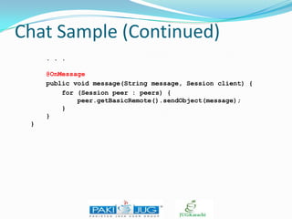 Chat Sample (Continued)
. . .
@OnMessage
public void message(String message, Session client) {
for (Session peer : peers) {
peer.getBasicRemote().sendObject(message);
}
}
}

 