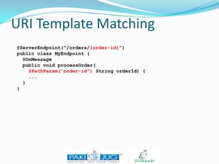 URI Template Matching
@ServerEndpoint(“/orders/{order-id}”)
public class MyEndpoint {
@OnMessage
public void processOrder(
@PathParam(“order-id”) String orderId) {
...
}
}

 