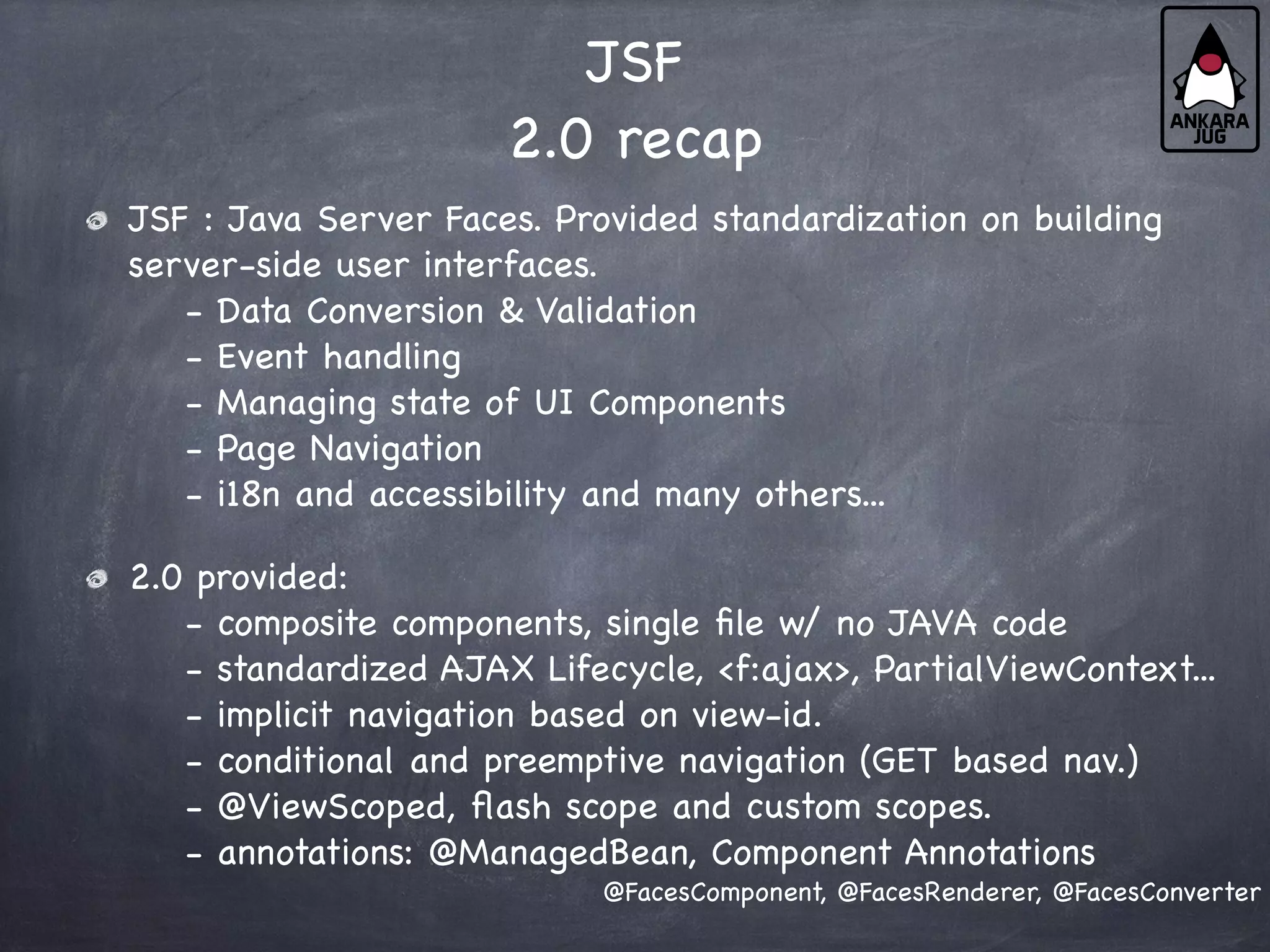 JSF
2.0 recap
JSF : Java Server Faces. Provided standardization on building
server-side user interfaces.
- Data Conversion & Validation
- Event handling
- Managing state of UI Components
- Page Navigation
- i18n and accessibility and many others...
2.0 provided:
- composite components, single file w/ no JAVA code
- standardized AJAX Lifecycle, <f:ajax>, PartialViewContext...
- implicit navigation based on view-id.
- conditional and preemptive navigation (GET based nav.)
- @ViewScoped, flash scope and custom scopes.
- annotations: @ManagedBean, Component Annotations
@FacesComponent, @FacesRenderer, @FacesConverter
 