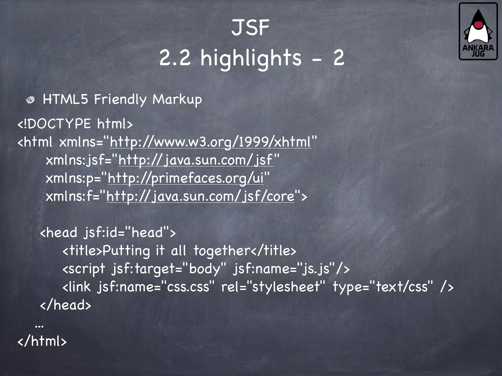 JSF
2.2 highlights - 2
HTML5 Friendly Markup
<!DOCTYPE html>
<html xmlns="http:/
/www.w3.org/1999/xhtml"
xmlns:jsf="http:/
/java.sun.com/jsf"
xmlns:p="http:/
/primefaces.org/ui"
xmlns:f="http:/
/java.sun.com/jsf/core">
<head jsf:id="head">
<title>Putting it all together</title>
<script jsf:target="body" jsf:name="js.js"/>
<link jsf:name="css.css" rel="stylesheet" type="text/css" />
</head>
...
</html>
 