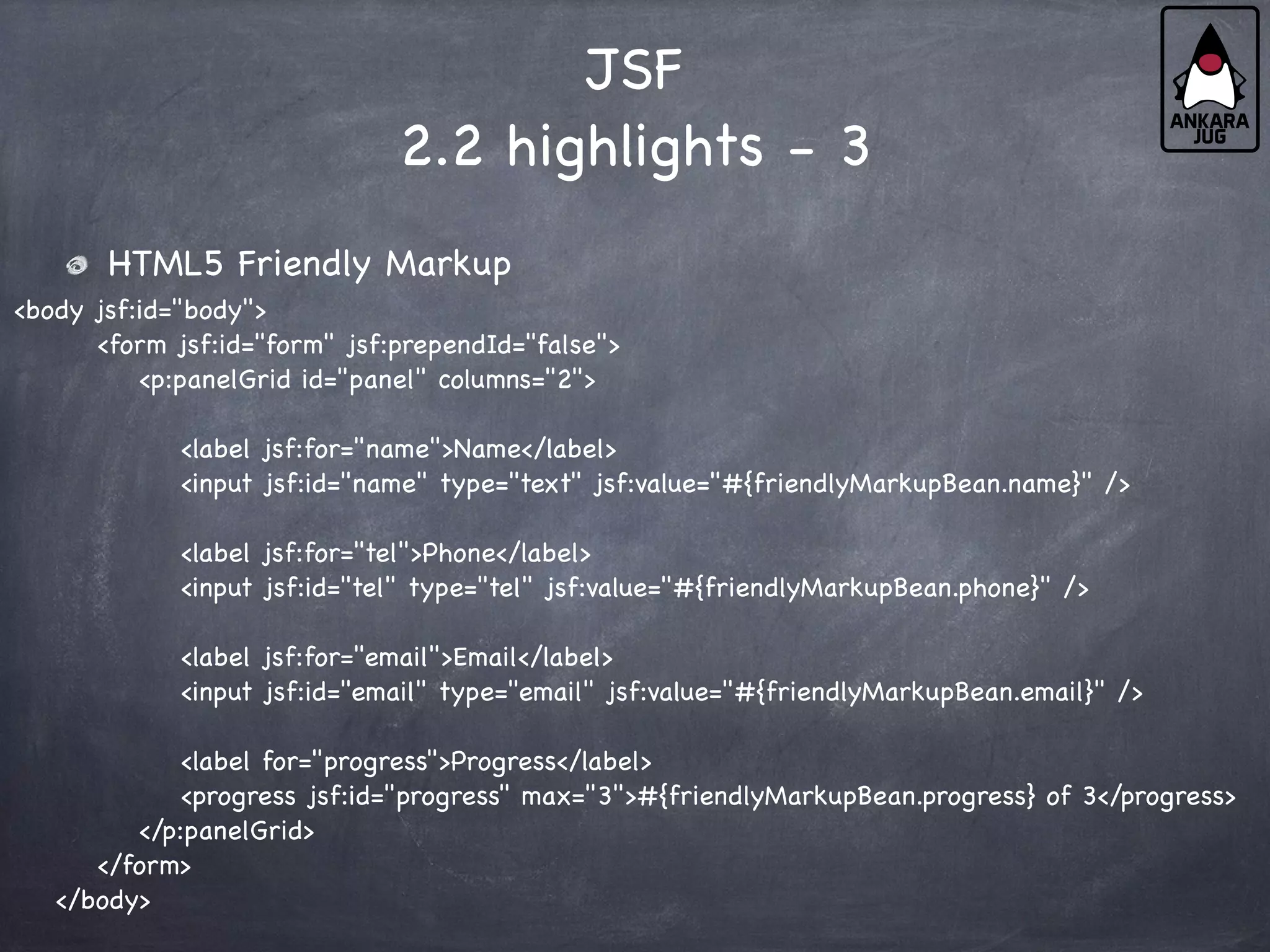 JSF
2.2 highlights - 3
HTML5 Friendly Markup
<body jsf:id="body">
<form jsf:id="form" jsf:prependId="false">
<p:panelGrid id="panel" columns="2">
<label jsf:for="name">Name</label>
<input jsf:id="name" type="text" jsf:value="#{friendlyMarkupBean.name}" />
<label jsf:for="tel">Phone</label>
<input jsf:id="tel" type="tel" jsf:value="#{friendlyMarkupBean.phone}" />
<label jsf:for="email">Email</label>
<input jsf:id="email" type="email" jsf:value="#{friendlyMarkupBean.email}" />
<label for="progress">Progress</label>
<progress jsf:id="progress" max="3">#{friendlyMarkupBean.progress} of 3</progress>
</p:panelGrid>
</form>
</body>
 