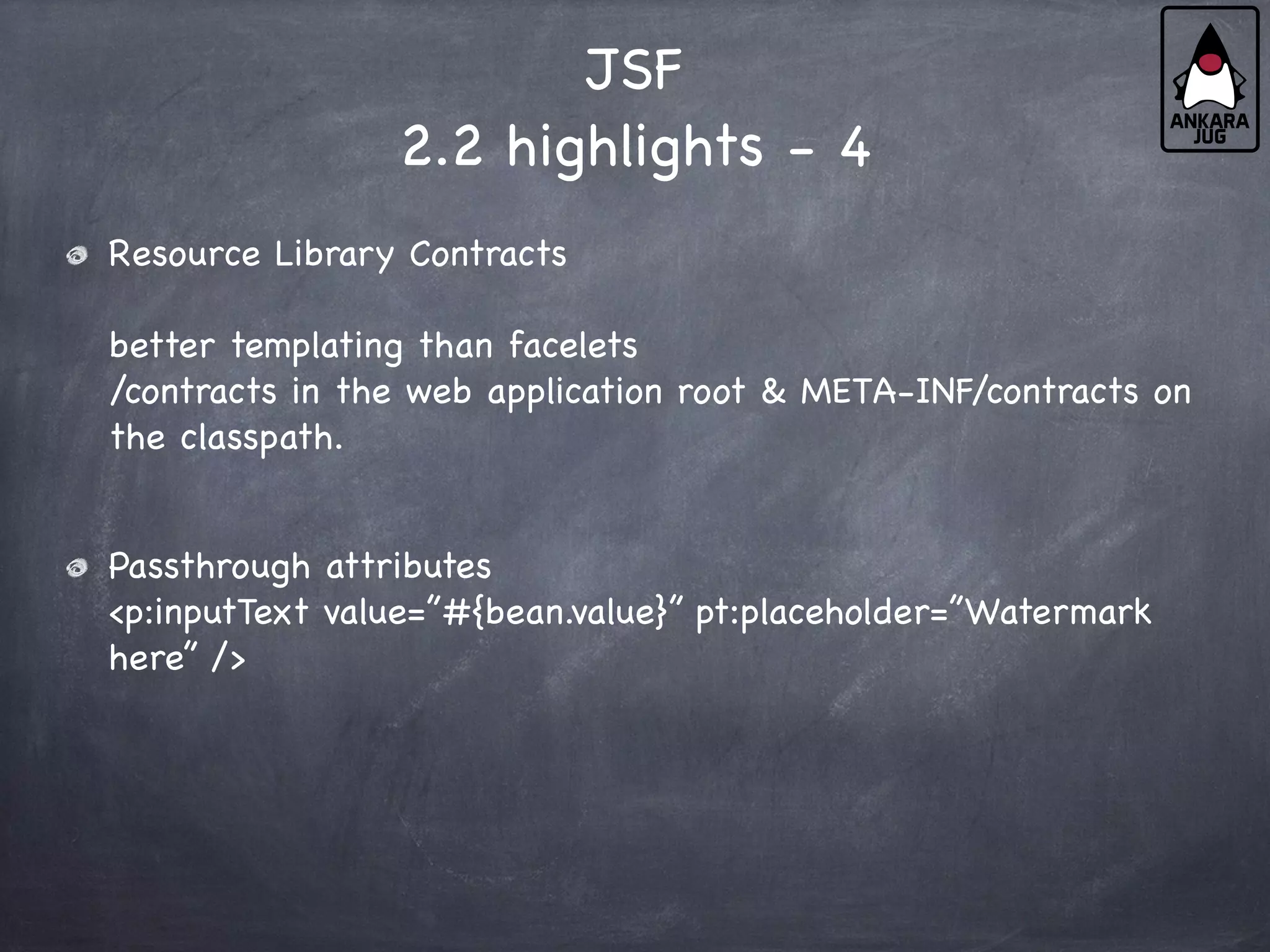 JSF
2.2 highlights - 4
Resource Library Contracts
better templating than facelets
/contracts in the web application root & META-INF/contracts on
the classpath.
Passthrough attributes
<p:inputText value=”#{bean.value}” pt:placeholder=”Watermark
here” />
 