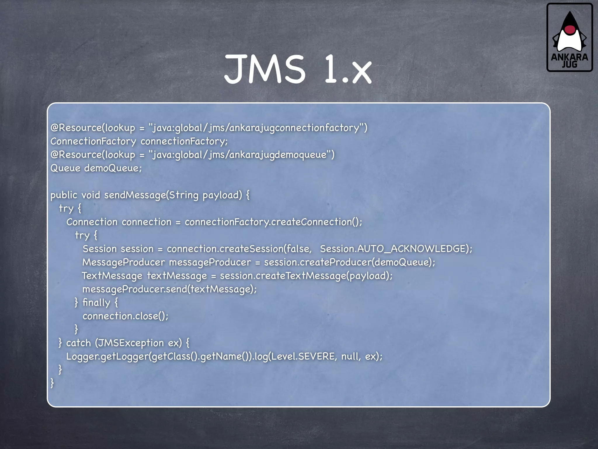 JMS 1.x
@Resource(lookup = "java:global/jms/ankarajugconnectionfactory")
ConnectionFactory connectionFactory;
@Resource(lookup = "java:global/jms/ankarajugdemoqueue")
Queue demoQueue;
public void sendMessage(String payload) {
try {
Connection connection = connectionFactory.createConnection();
try {
Session session = connection.createSession(false, Session.AUTO_ACKNOWLEDGE);
MessageProducer messageProducer = session.createProducer(demoQueue);
TextMessage textMessage = session.createTextMessage(payload);
messageProducer.send(textMessage);
} finally {
connection.close();
}
} catch (JMSException ex) {
Logger.getLogger(getClass().getName()).log(Level.SEVERE, null, ex);
}
}
 