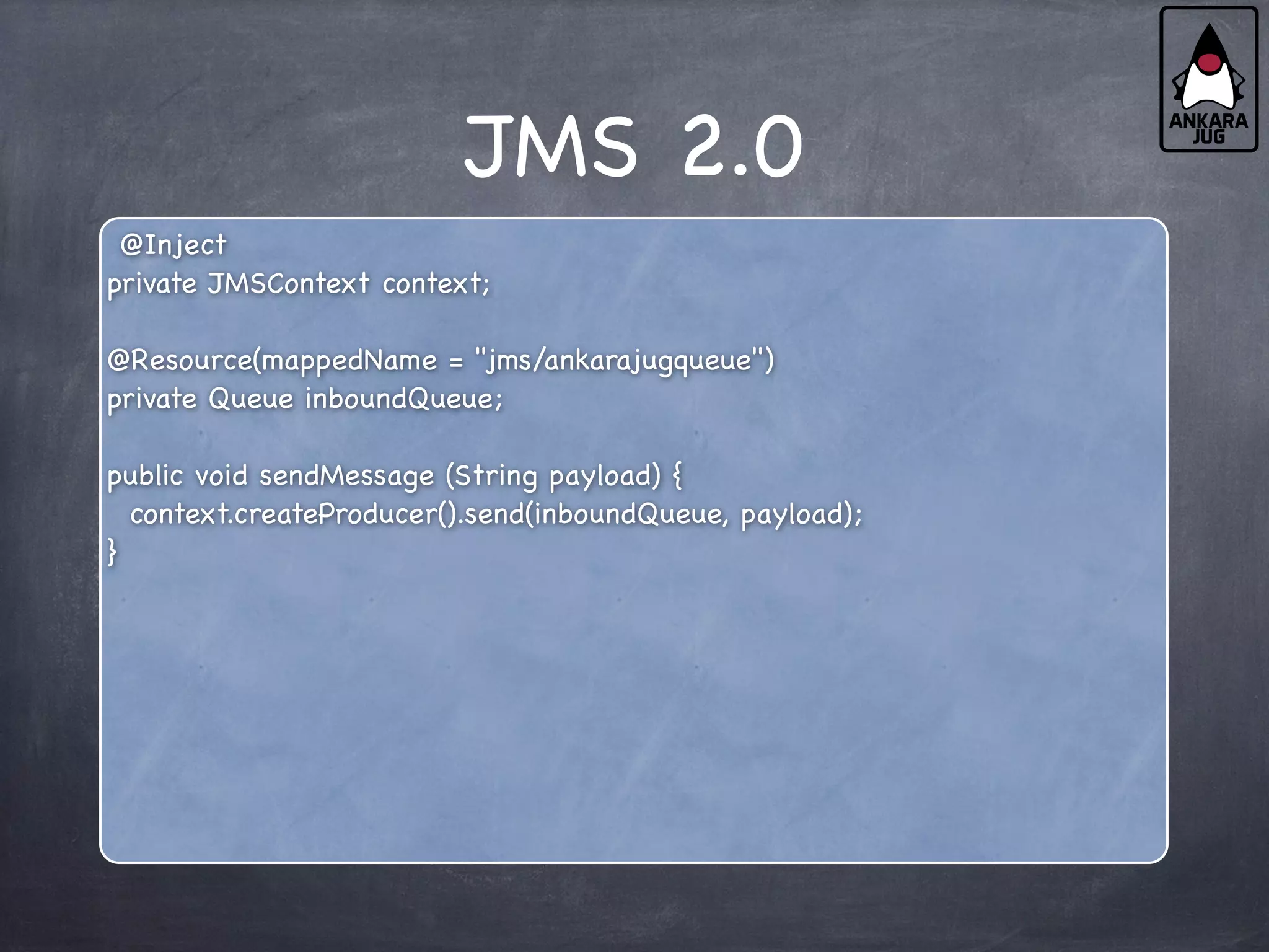 JMS 2.0
@Inject
private JMSContext context;
@Resource(mappedName = "jms/ankarajugqueue")
private Queue inboundQueue;
public void sendMessage (String payload) {
context.createProducer().send(inboundQueue, payload);
}
 