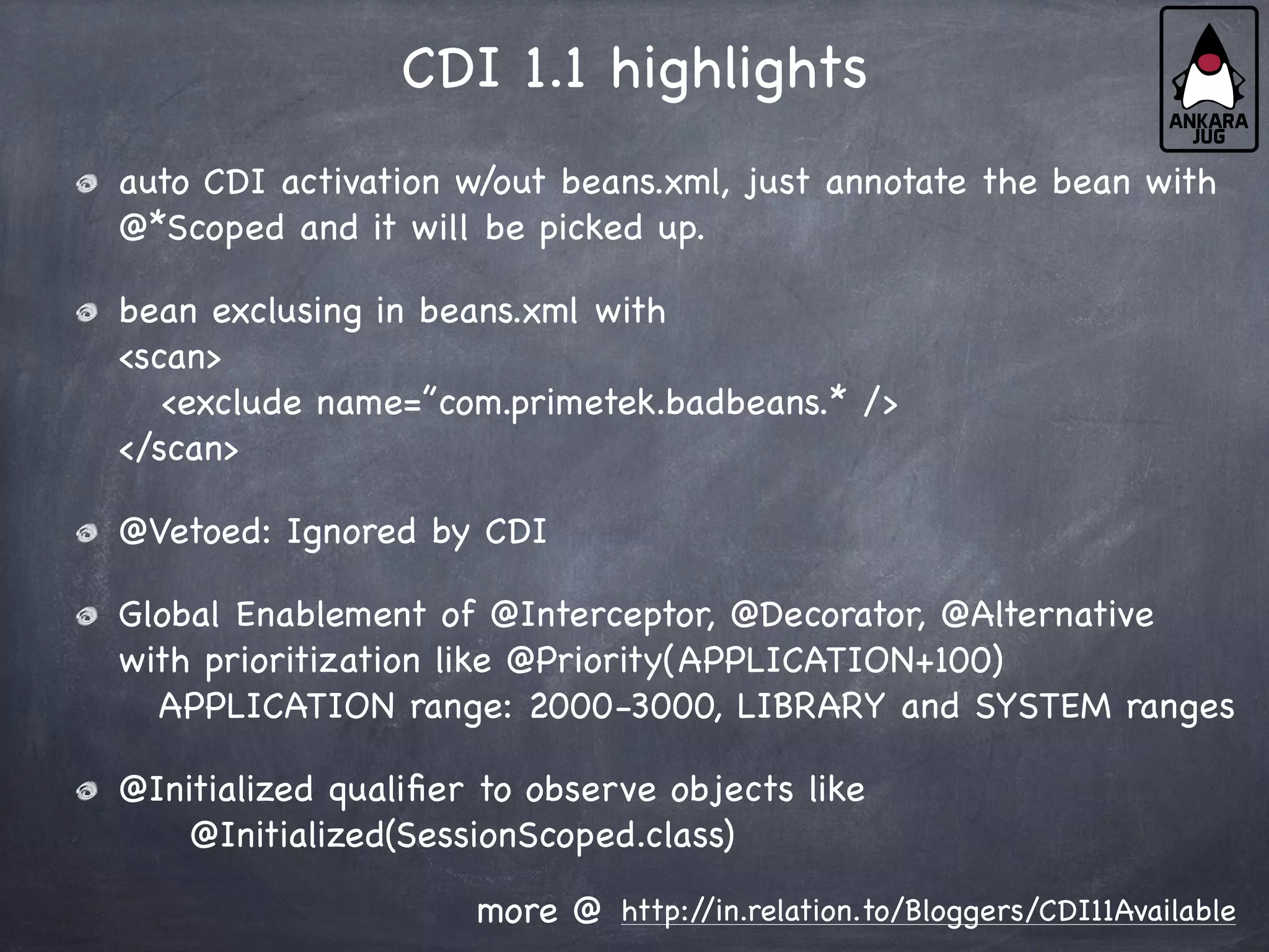 CDI 1.1 highlights
auto CDI activation w/out beans.xml, just annotate the bean with
@*Scoped and it will be picked up.
bean exclusing in beans.xml with
<scan>
<exclude name=”com.primetek.badbeans.* />
</scan>
@Vetoed: Ignored by CDI
Global Enablement of @Interceptor, @Decorator, @Alternative
with prioritization like @Priority(APPLICATION+100)
APPLICATION range: 2000-3000, LIBRARY and SYSTEM ranges
@Initialized qualifier to observe objects like
@Initialized(SessionScoped.class)
http:/
/in.relation.to/Bloggers/CDI11Available
more @
 