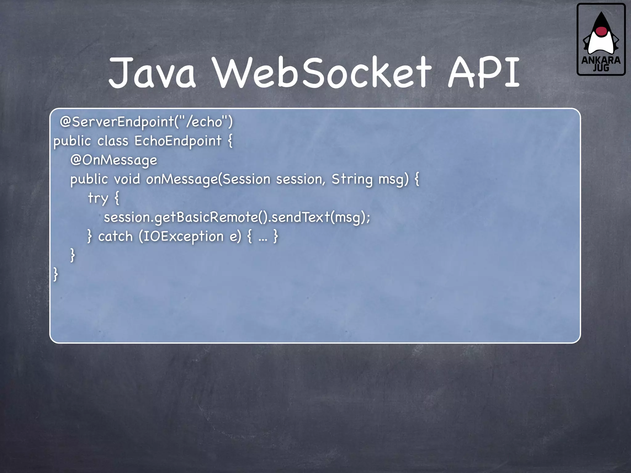 Java WebSocket API
@ServerEndpoint("/echo")
public class EchoEndpoint {
@OnMessage
public void onMessage(Session session, String msg) {
try {
session.getBasicRemote().sendText(msg);
} catch (IOException e) { ... }
}
}
 