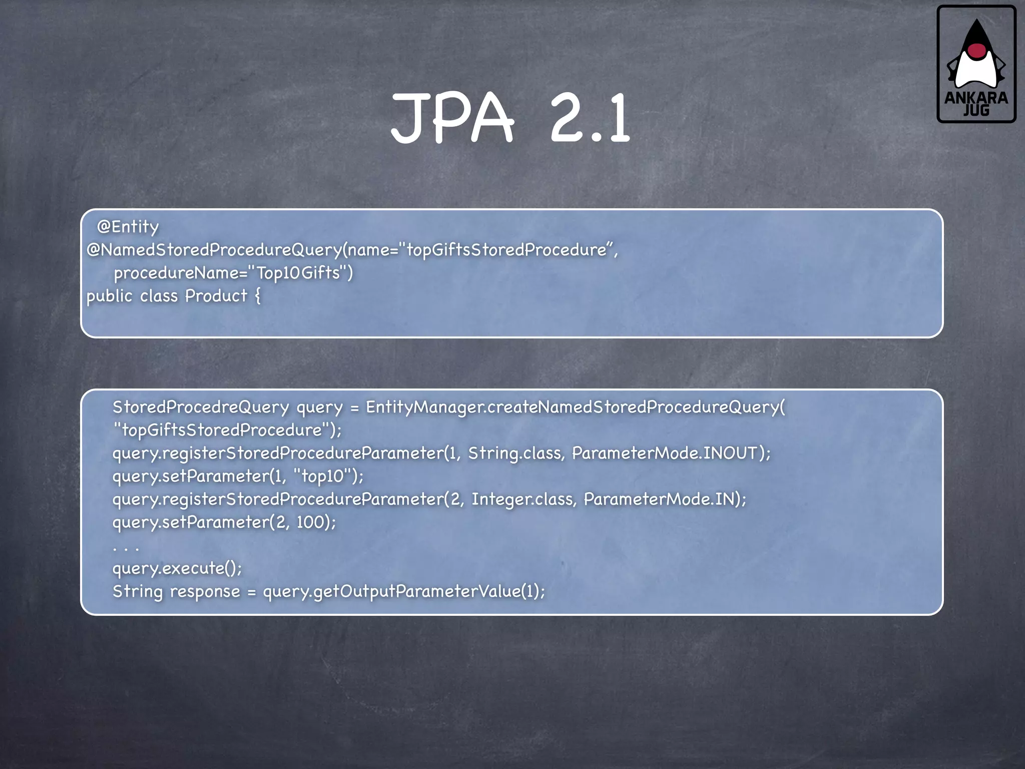 JPA 2.1
@Entity
@NamedStoredProcedureQuery(name="topGiftsStoredProcedure”,
procedureName="Top10Gifts")
public class Product {
StoredProcedreQuery query = EntityManager.createNamedStoredProcedureQuery(
"topGiftsStoredProcedure");
query.registerStoredProcedureParameter(1, String.class, ParameterMode.INOUT);
query.setParameter(1, "top10");
query.registerStoredProcedureParameter(2, Integer.class, ParameterMode.IN);
query.setParameter(2, 100);
. . .
query.execute();
String response = query.getOutputParameterValue(1);
 