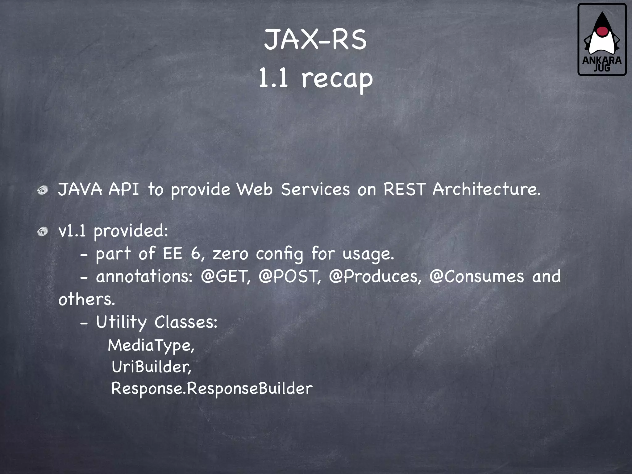 JAX-RS
1.1 recap
JAVA API to provide Web Services on REST Architecture.
v1.1 provided:
- part of EE 6, zero config for usage.
- annotations: @GET, @POST, @Produces, @Consumes and
others.
- Utility Classes:
MediaType,
UriBuilder,
Response.ResponseBuilder
 