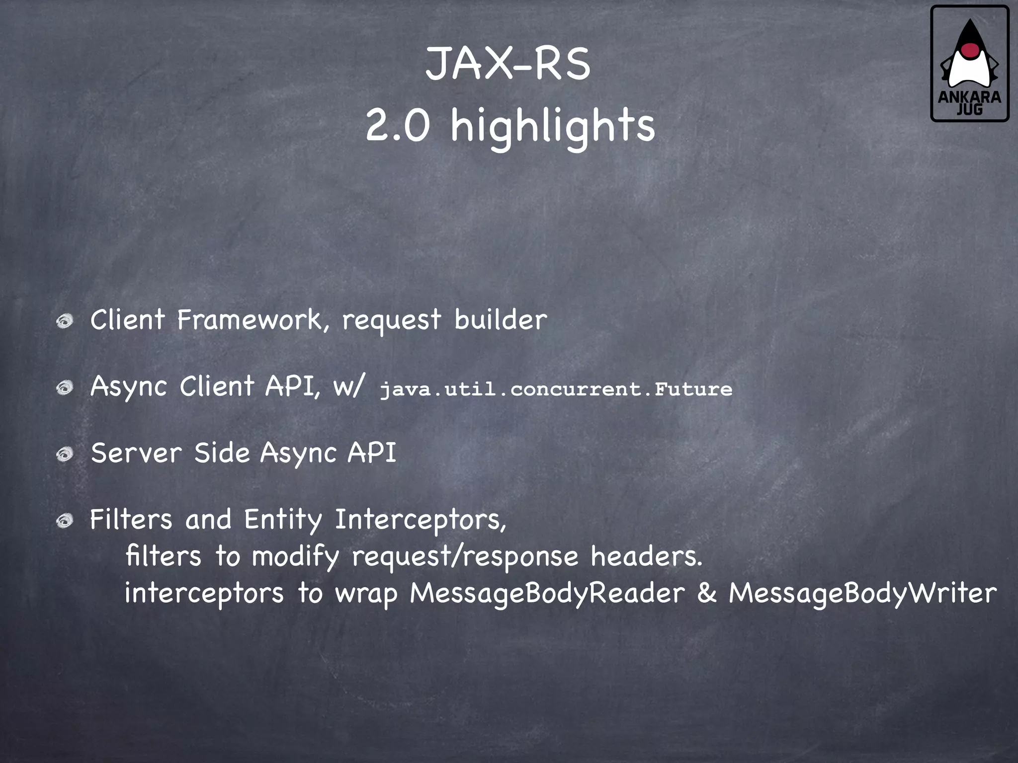 JAX-RS
2.0 highlights
Client Framework, request builder
Async Client API, w/ java.util.concurrent.Future
Server Side Async API
Filters and Entity Interceptors,
filters to modify request/response headers.
interceptors to wrap MessageBodyReader & MessageBodyWriter
 