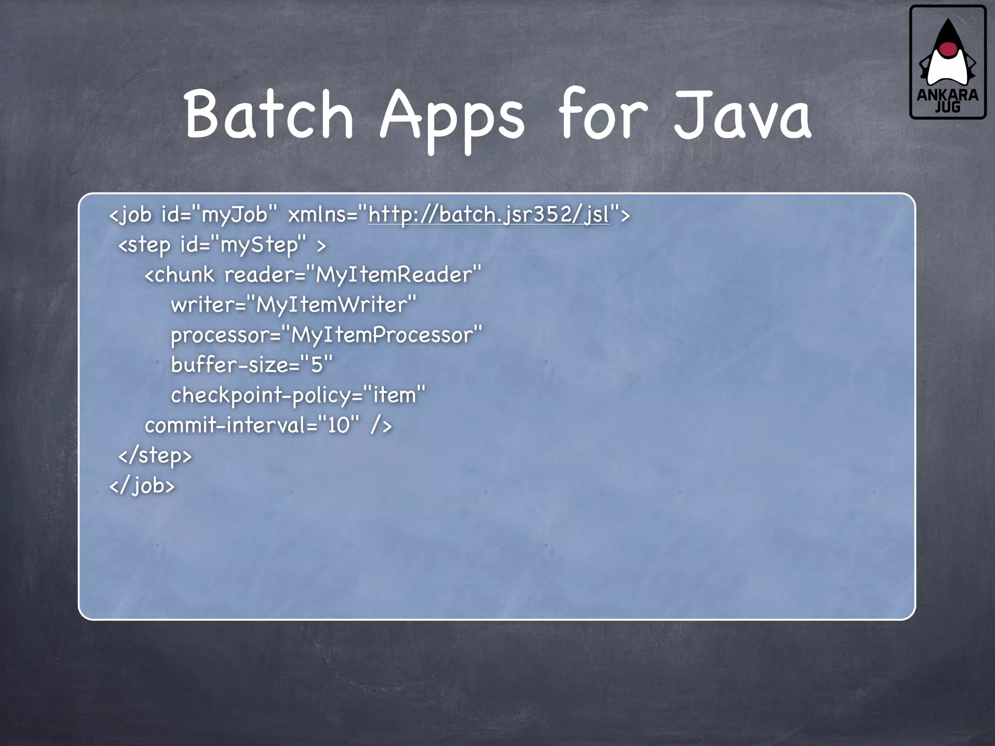 Batch Apps for Java
<job id="myJob" xmlns="http:/
/batch.jsr352/jsl">
<step id="myStep" >
<chunk reader="MyItemReader"
writer="MyItemWriter"
processor="MyItemProcessor"
buffer-size="5"
checkpoint-policy="item"
commit-interval="10" />
</step>
</job>
 
