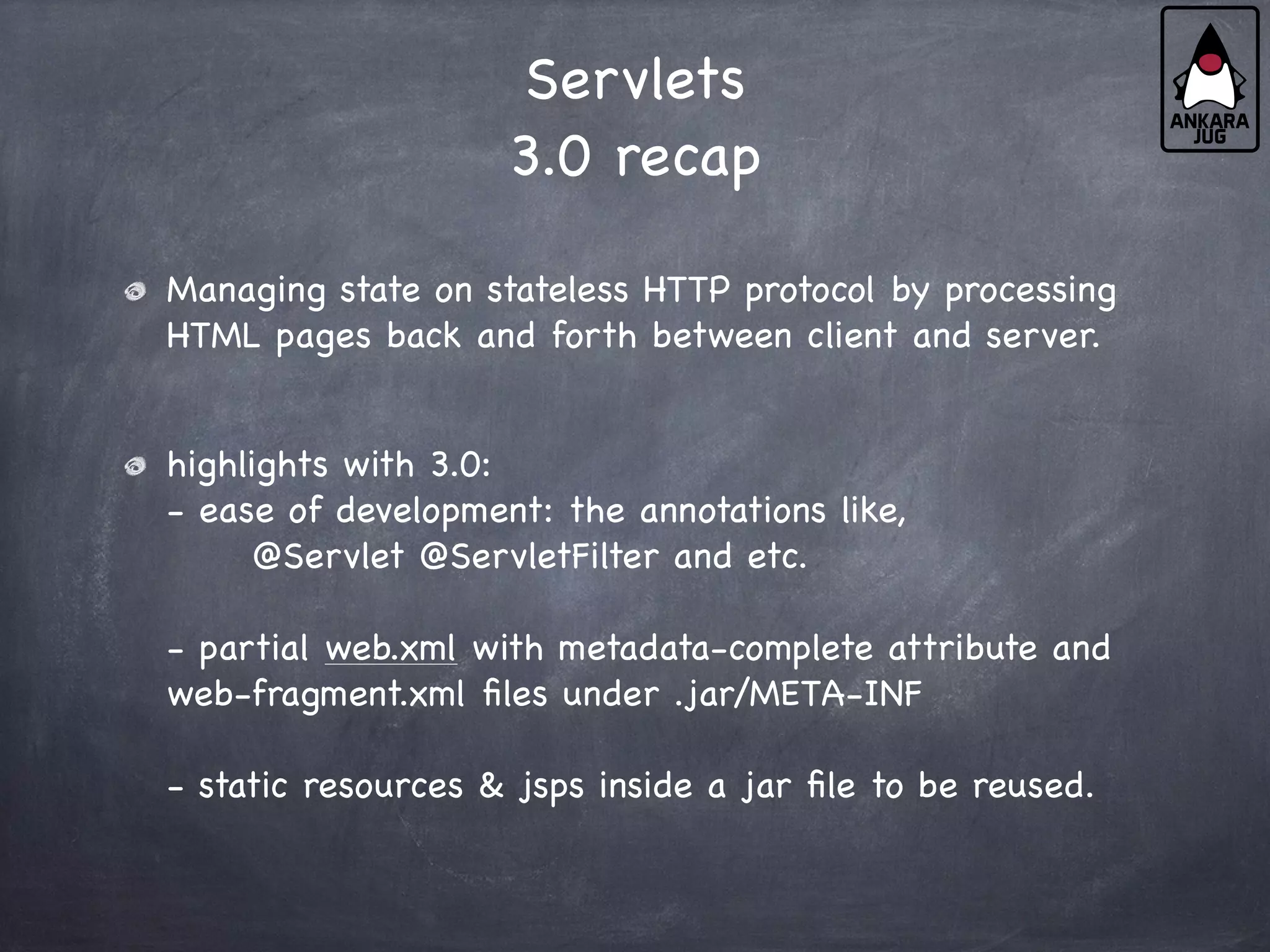 Servlets
3.0 recap
Managing state on stateless HTTP protocol by processing
HTML pages back and forth between client and server.
highlights with 3.0:
- ease of development: the annotations like,
@Servlet @ServletFilter and etc.
- partial web.xml with metadata-complete attribute and
web-fragment.xml files under .jar/META-INF
- static resources & jsps inside a jar file to be reused.
 