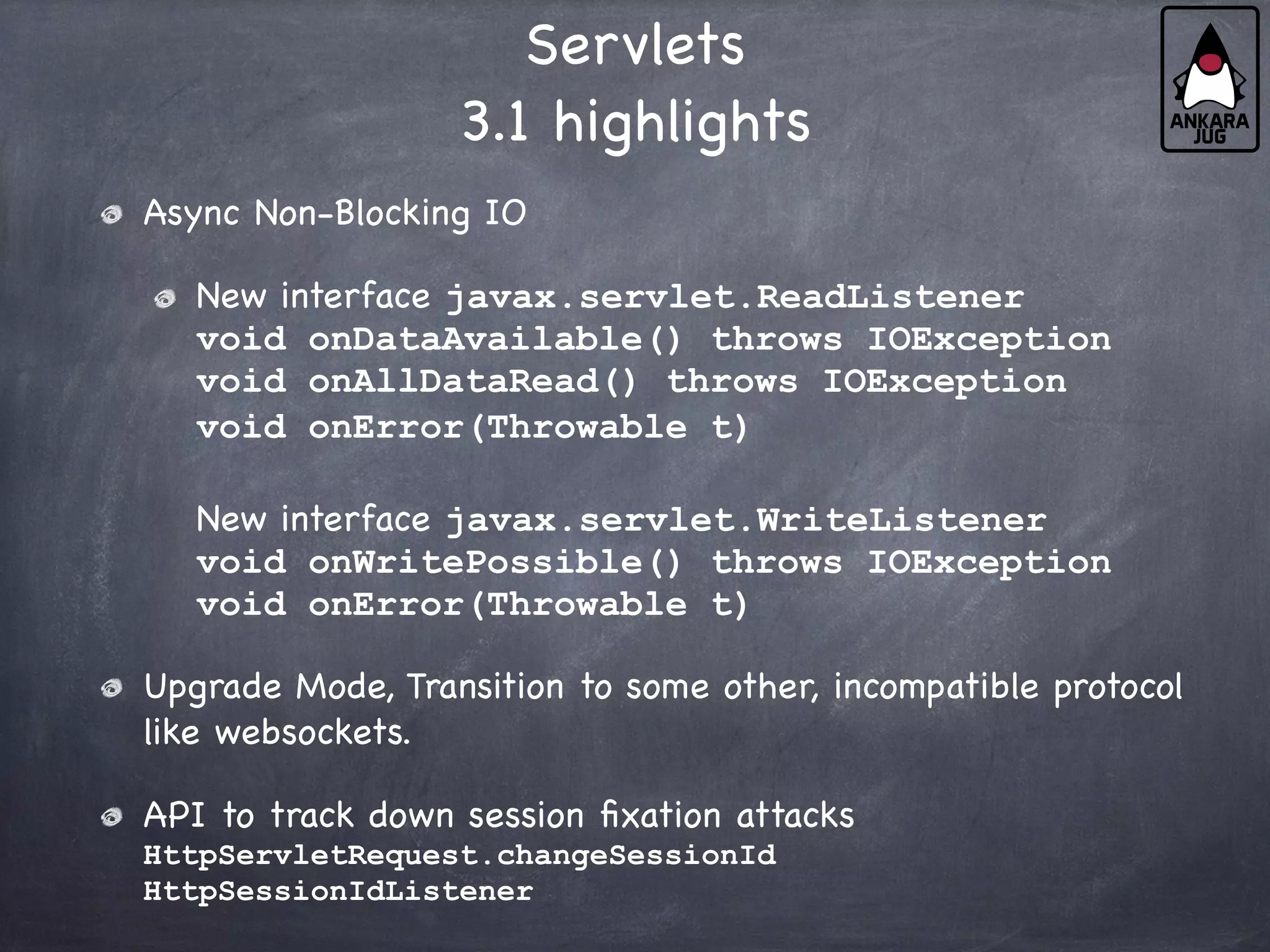 Servlets
3.1 highlights
Async Non-Blocking IO
New interface javax.servlet.ReadListener
void onDataAvailable() throws IOException
void onAllDataRead() throws IOException
void onError(Throwable t)
New interface javax.servlet.WriteListener
void onWritePossible() throws IOException
void onError(Throwable t)
Upgrade Mode, Transition to some other, incompatible protocol
like websockets.
API to track down session fixation attacks
HttpServletRequest.changeSessionId
HttpSessionIdListener
 