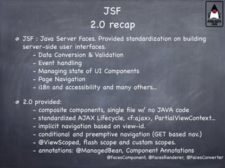 JSF
2.0 recap
JSF : Java Server Faces. Provided standardization on building
server-side user interfaces.
- Data Conversion & Validation
- Event handling
- Managing state of UI Components
- Page Navigation
- i18n and accessibility and many others...
2.0 provided:
- composite components, single file w/ no JAVA code
- standardized AJAX Lifecycle, <f:ajax>, PartialViewContext...
- implicit navigation based on view-id.
- conditional and preemptive navigation (GET based nav.)
- @ViewScoped, flash scope and custom scopes.
- annotations: @ManagedBean, Component Annotations
@FacesComponent, @FacesRenderer, @FacesConverter
 