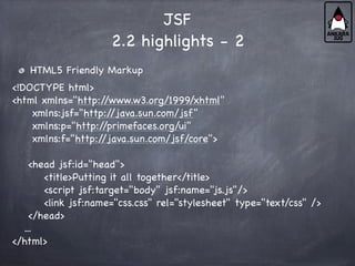 JSF
2.2 highlights - 2
HTML5 Friendly Markup
<!DOCTYPE html>
<html xmlns="http:/
/www.w3.org/1999/xhtml"
xmlns:jsf="http:/
/java.sun.com/jsf"
xmlns:p="http:/
/primefaces.org/ui"
xmlns:f="http:/
/java.sun.com/jsf/core">
<head jsf:id="head">
<title>Putting it all together</title>
<script jsf:target="body" jsf:name="js.js"/>
<link jsf:name="css.css" rel="stylesheet" type="text/css" />
</head>
...
</html>
 