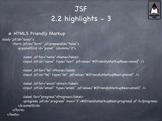 JSF
2.2 highlights - 3
HTML5 Friendly Markup
<body jsf:id="body">
<form jsf:id="form" jsf:prependId="false">
<p:panelGrid id="panel" columns="2">
<label jsf:for="name">Name</label>
<input jsf:id="name" type="text" jsf:value="#{friendlyMarkupBean.name}" />
<label jsf:for="tel">Phone</label>
<input jsf:id="tel" type="tel" jsf:value="#{friendlyMarkupBean.phone}" />
<label jsf:for="email">Email</label>
<input jsf:id="email" type="email" jsf:value="#{friendlyMarkupBean.email}" />
<label for="progress">Progress</label>
<progress jsf:id="progress" max="3">#{friendlyMarkupBean.progress} of 3</progress>
</p:panelGrid>
</form>
</body>
 