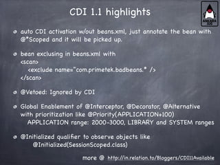 CDI 1.1 highlights
auto CDI activation w/out beans.xml, just annotate the bean with
@*Scoped and it will be picked up.
bean exclusing in beans.xml with
<scan>
<exclude name=”com.primetek.badbeans.* />
</scan>
@Vetoed: Ignored by CDI
Global Enablement of @Interceptor, @Decorator, @Alternative
with prioritization like @Priority(APPLICATION+100)
APPLICATION range: 2000-3000, LIBRARY and SYSTEM ranges
@Initialized qualifier to observe objects like
@Initialized(SessionScoped.class)
http:/
/in.relation.to/Bloggers/CDI11Available
more @
 