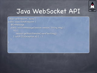 Java WebSocket API
@ServerEndpoint("/echo")
public class EchoEndpoint {
@OnMessage
public void onMessage(Session session, String msg) {
try {
session.getBasicRemote().sendText(msg);
} catch (IOException e) { ... }
}
}
 
