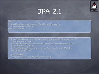 JPA 2.1
@Entity
@NamedStoredProcedureQuery(name="topGiftsStoredProcedure”,
procedureName="Top10Gifts")
public class Product {
StoredProcedreQuery query = EntityManager.createNamedStoredProcedureQuery(
"topGiftsStoredProcedure");
query.registerStoredProcedureParameter(1, String.class, ParameterMode.INOUT);
query.setParameter(1, "top10");
query.registerStoredProcedureParameter(2, Integer.class, ParameterMode.IN);
query.setParameter(2, 100);
. . .
query.execute();
String response = query.getOutputParameterValue(1);
 