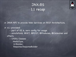 JAX-RS
1.1 recap
JAVA API to provide Web Services on REST Architecture.
v1.1 provided:
- part of EE 6, zero config for usage.
- annotations: @GET, @POST, @Produces, @Consumes and
others.
- Utility Classes:
MediaType,
UriBuilder,
Response.ResponseBuilder
 