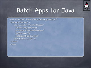 Batch Apps for Java
<job id="myJob" xmlns="http:/
/batch.jsr352/jsl">
<step id="myStep" >
<chunk reader="MyItemReader"
writer="MyItemWriter"
processor="MyItemProcessor"
buffer-size="5"
checkpoint-policy="item"
commit-interval="10" />
</step>
</job>
 