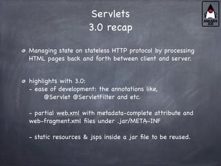 Servlets
3.0 recap
Managing state on stateless HTTP protocol by processing
HTML pages back and forth between client and server.
highlights with 3.0:
- ease of development: the annotations like,
@Servlet @ServletFilter and etc.
- partial web.xml with metadata-complete attribute and
web-fragment.xml files under .jar/META-INF
- static resources & jsps inside a jar file to be reused.
 