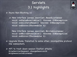 Servlets
3.1 highlights
Async Non-Blocking IO
New interface javax.servlet.ReadListener
void onDataAvailable() throws IOException
void onAllDataRead() throws IOException
void onError(Throwable t)
New interface javax.servlet.WriteListener
void onWritePossible() throws IOException
void onError(Throwable t)
Upgrade Mode, Transition to some other, incompatible protocol
like websockets.
API to track down session fixation attacks
HttpServletRequest.changeSessionId
HttpSessionIdListener
 