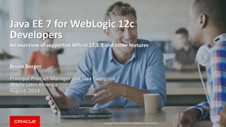 Copyright © 2014, Oracle and/or its affiliates. All rights reserved. |
Java EE 7 for WebLogic 12c
Developers
An overview of supported APIs in 12.1.3 and other features
Bruno Borges
Principal Product Manager and Java Evangelist
Oracle Latin America
August, 2014
 