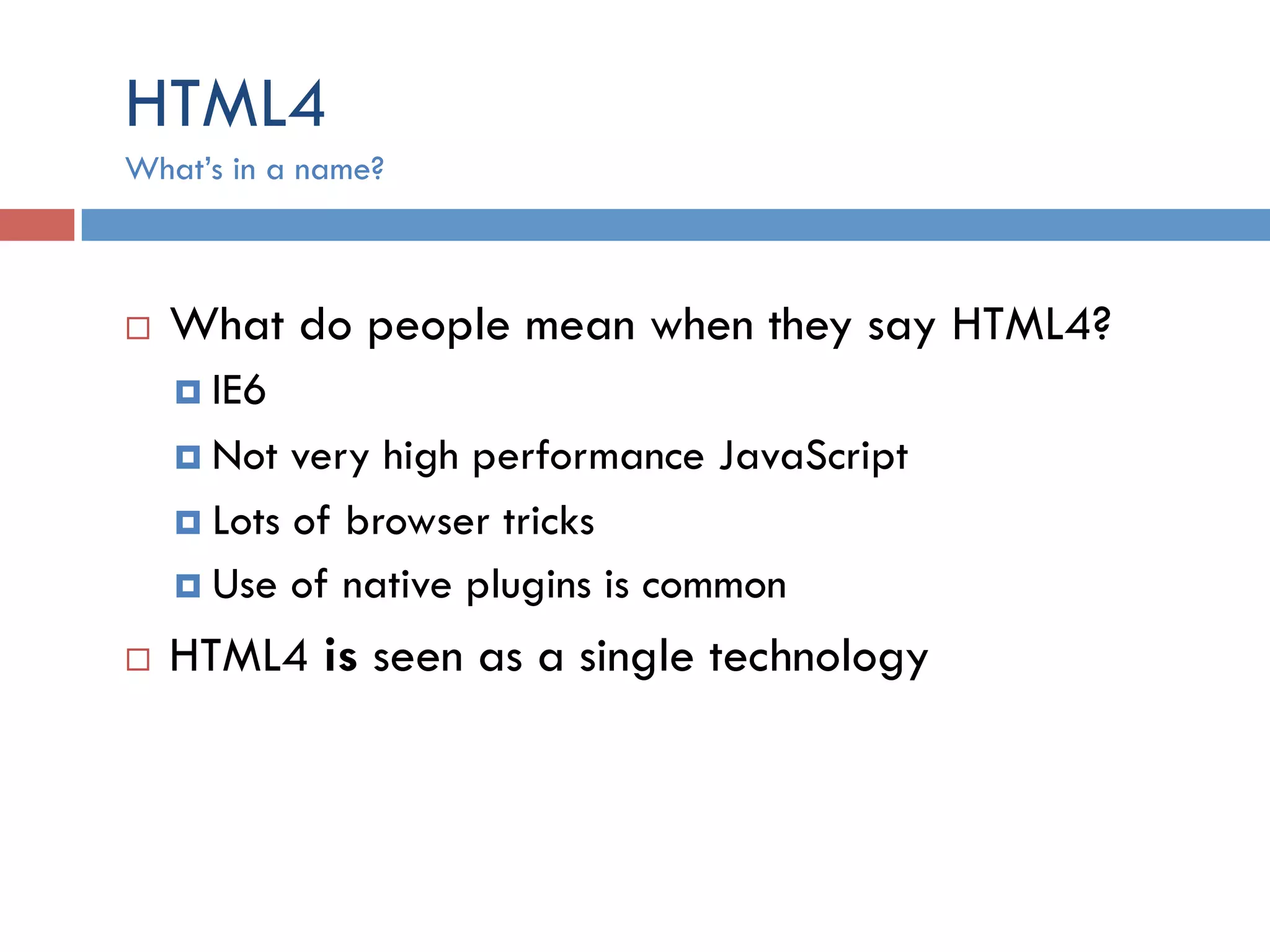 HTML4 ¨  What do people mean when they say HTML4? ¤  IE6 ¤  Not very high performance JavaScript ¤  Lots of browser tricks ¤  Use of native plugins is common ¨  HTML4 is seen as a single technology What’s in a name? 