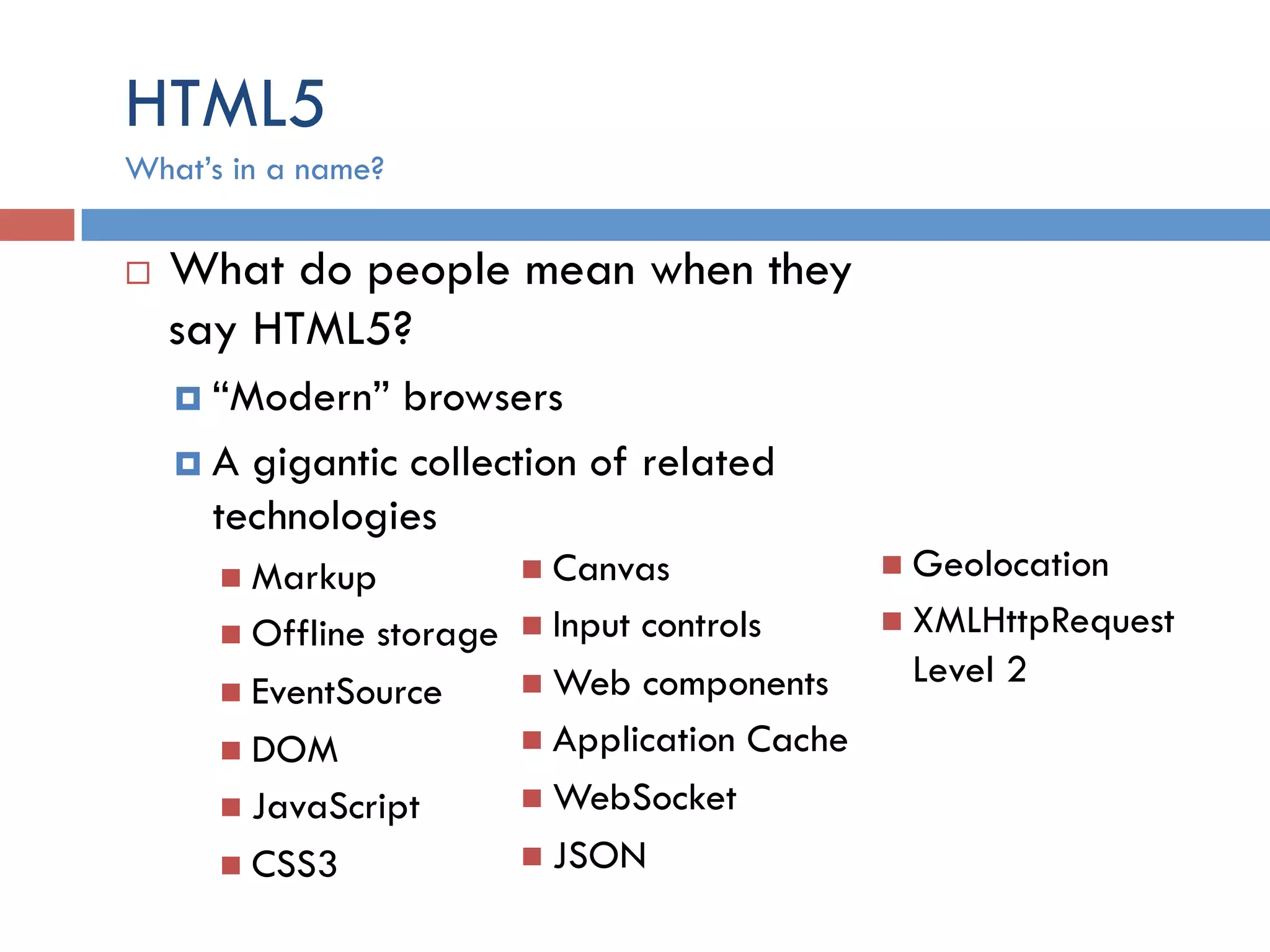 HTML5 ¨  What do people mean when they say HTML5? ¤  “Modern” browsers ¤  A gigantic collection of related technologies n  Markup n  Offline storage n  EventSource n  DOM n  JavaScript n  CSS3 What’s in a name? n  Canvas n  Input controls n  Web components n  Application Cache n  WebSocket n  JSON n  Geolocation n  XMLHttpRequest Level 2 