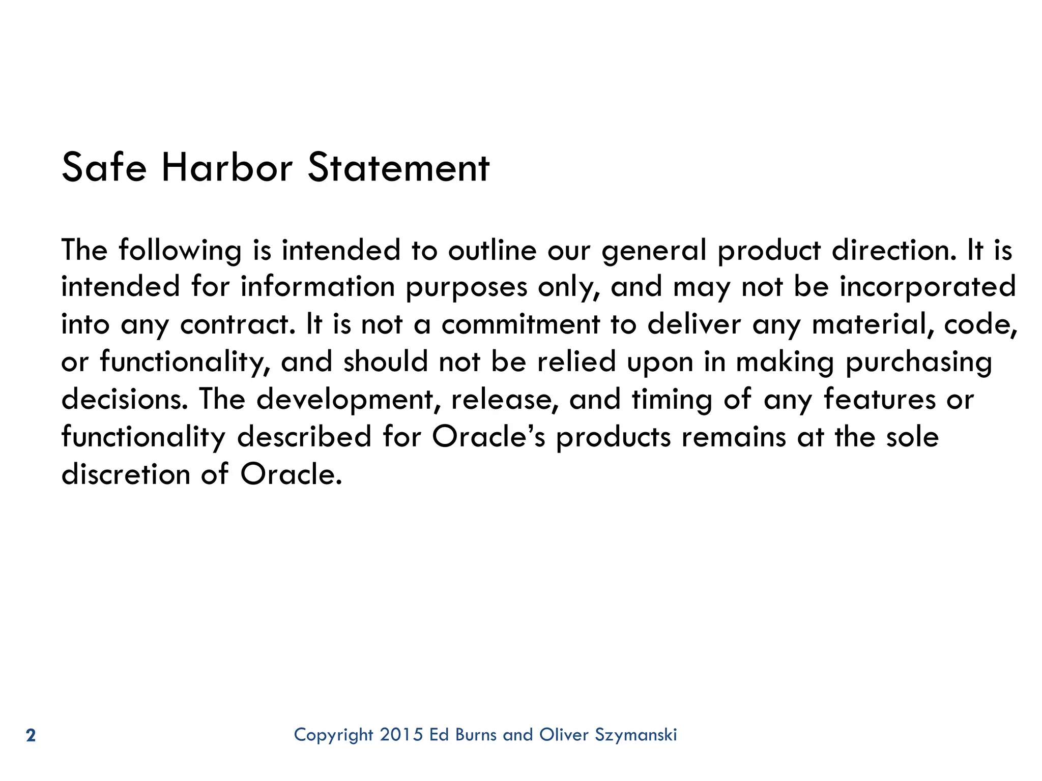 2 Safe Harbor Statement The following is intended to outline our general product direction. It is intended for information purposes only, and may not be incorporated into any contract. It is not a commitment to deliver any material, code, or functionality, and should not be relied upon in making purchasing decisions. The development, release, and timing of any features or functionality described for Oracle’s products remains at the sole discretion of Oracle. Copyright 2015 Ed Burns and Oliver Szymanski 
