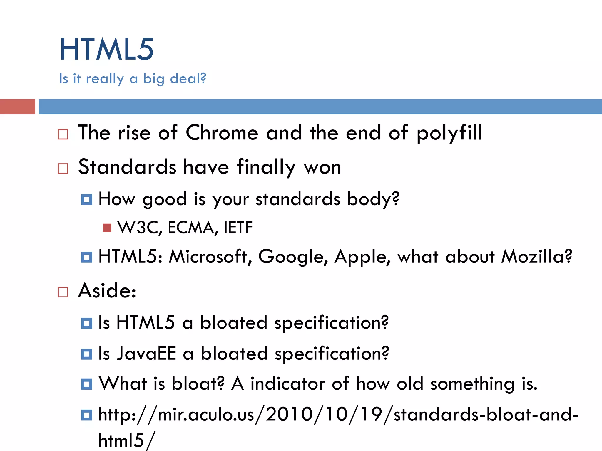 HTML5 ¨  The rise of Chrome and the end of polyfill ¨  Standards have finally won ¤  How good is your standards body? n  W3C, ECMA, IETF ¤  HTML5: Microsoft, Google, Apple, what about Mozilla? ¨  Aside: ¤  Is HTML5 a bloated specification? ¤  Is JavaEE a bloated specification? ¤  What is bloat? A indicator of how old something is. ¤  http://mir.aculo.us/2010/10/19/standards-bloat-and- html5/ Is it really a big deal? 