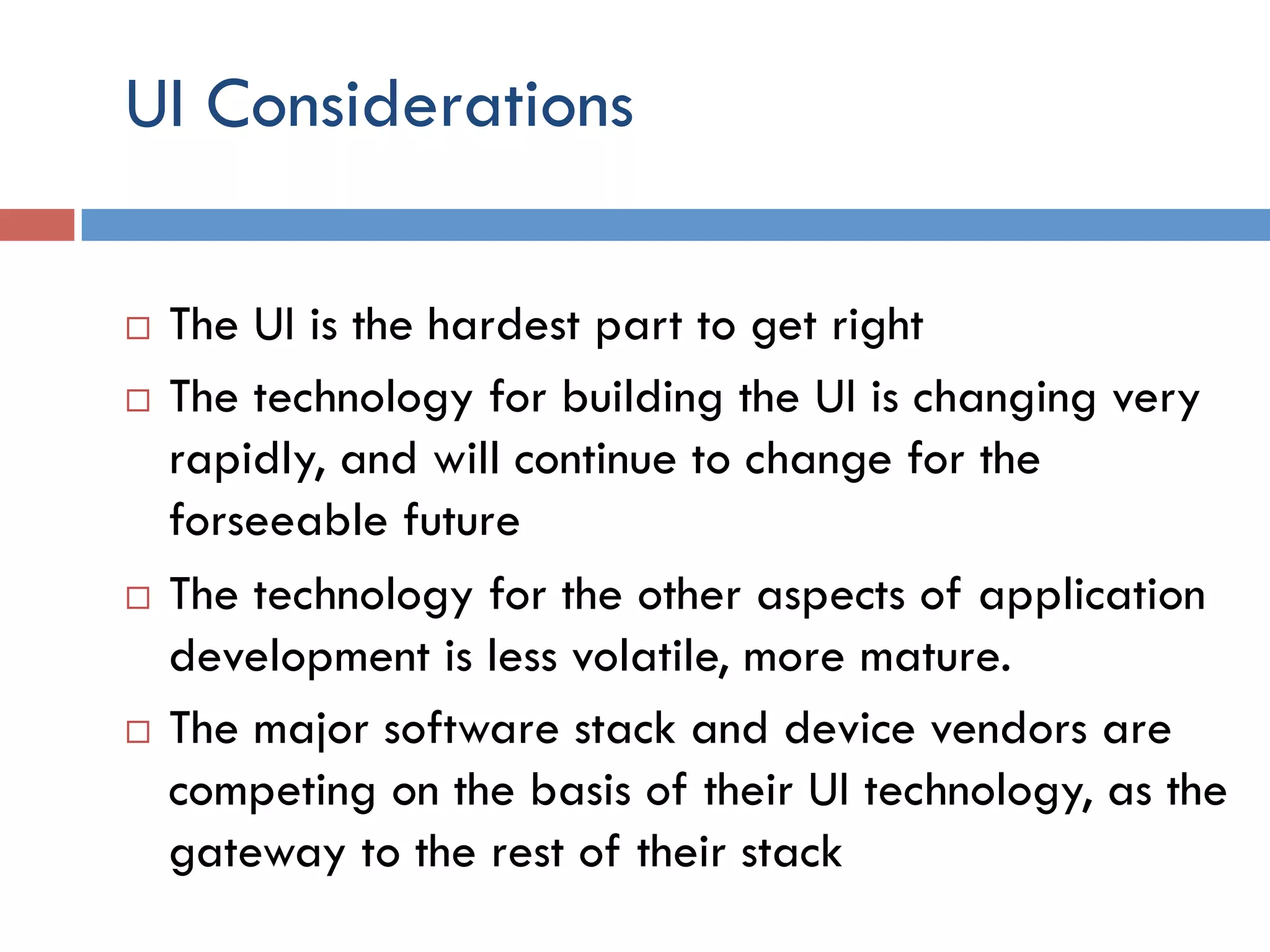 UI Considerations ¨  The UI is the hardest part to get right ¨  The technology for building the UI is changing very rapidly, and will continue to change for the forseeable future ¨  The technology for the other aspects of application development is less volatile, more mature. ¨  The major software stack and device vendors are competing on the basis of their UI technology, as the gateway to the rest of their stack 