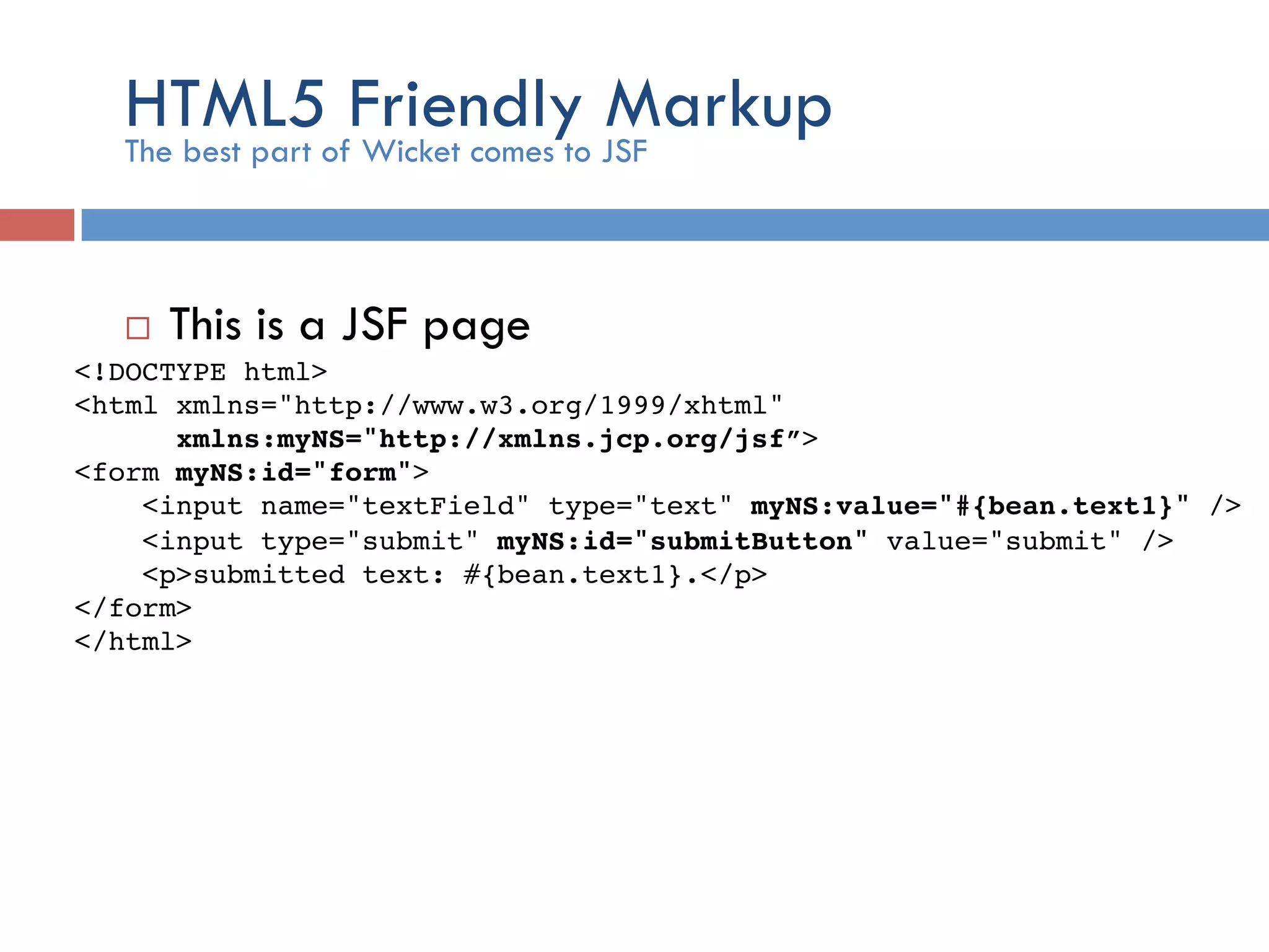 HTML5 Friendly Markup ¨  This is a JSF page The best part of Wicket comes to JSF <!DOCTYPE html>! <html xmlns="http://www.w3.org/1999/xhtml"! xmlns:myNS="http://xmlns.jcp.org/jsf”>! <form myNS:id="form">! <input name="textField" type="text" myNS:value="#{bean.text1}" />! <input type="submit" myNS:id="submitButton" value="submit" /> ! <p>submitted text: #{bean.text1}.</p>! </form>! </html>! ! 