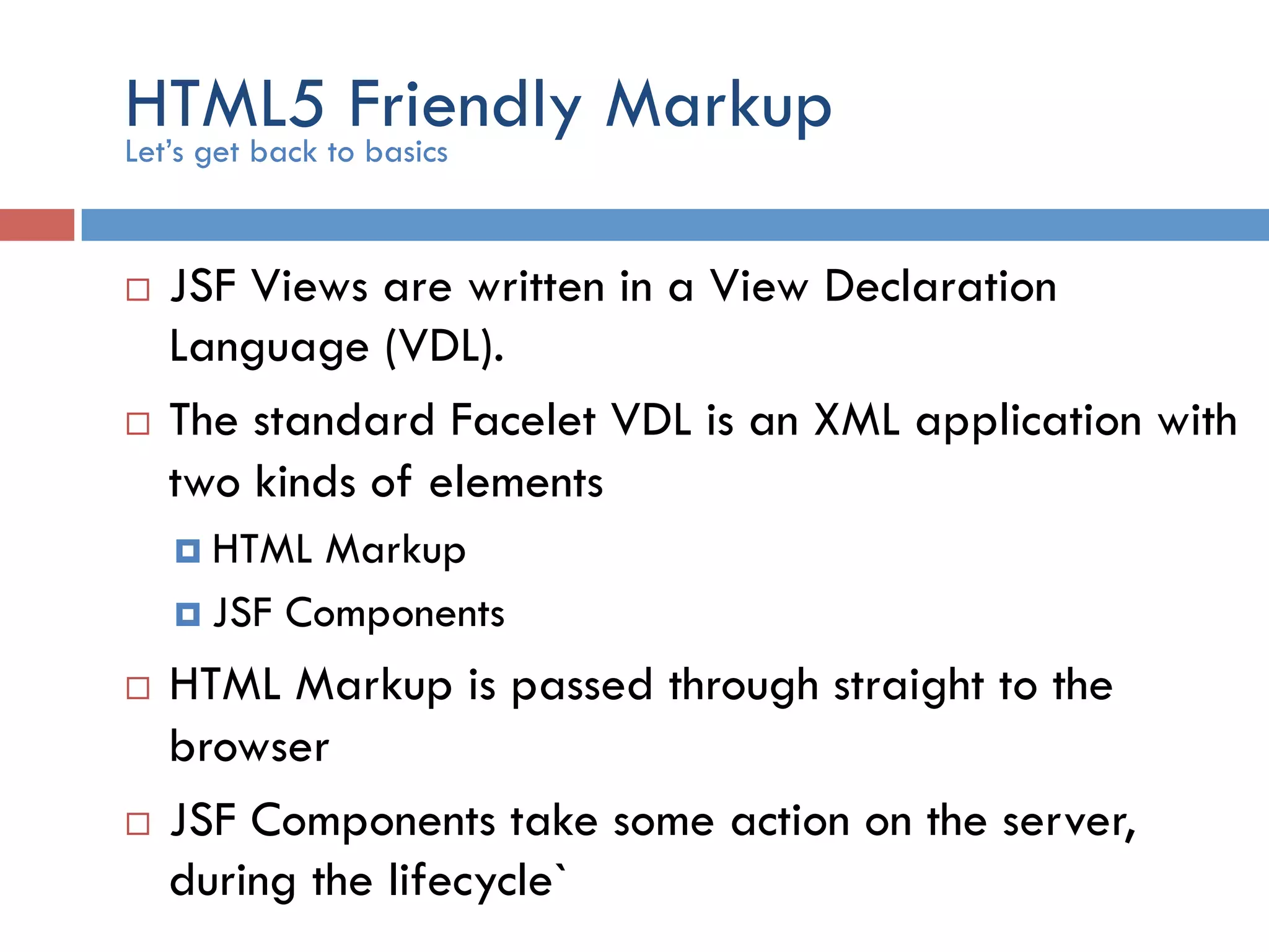 HTML5 Friendly Markup ¨  JSF Views are written in a View Declaration Language (VDL). ¨  The standard Facelet VDL is an XML application with two kinds of elements ¤  HTML Markup ¤  JSF Components ¨  HTML Markup is passed through straight to the browser ¨  JSF Components take some action on the server, during the lifecycle` Let’s get back to basics 