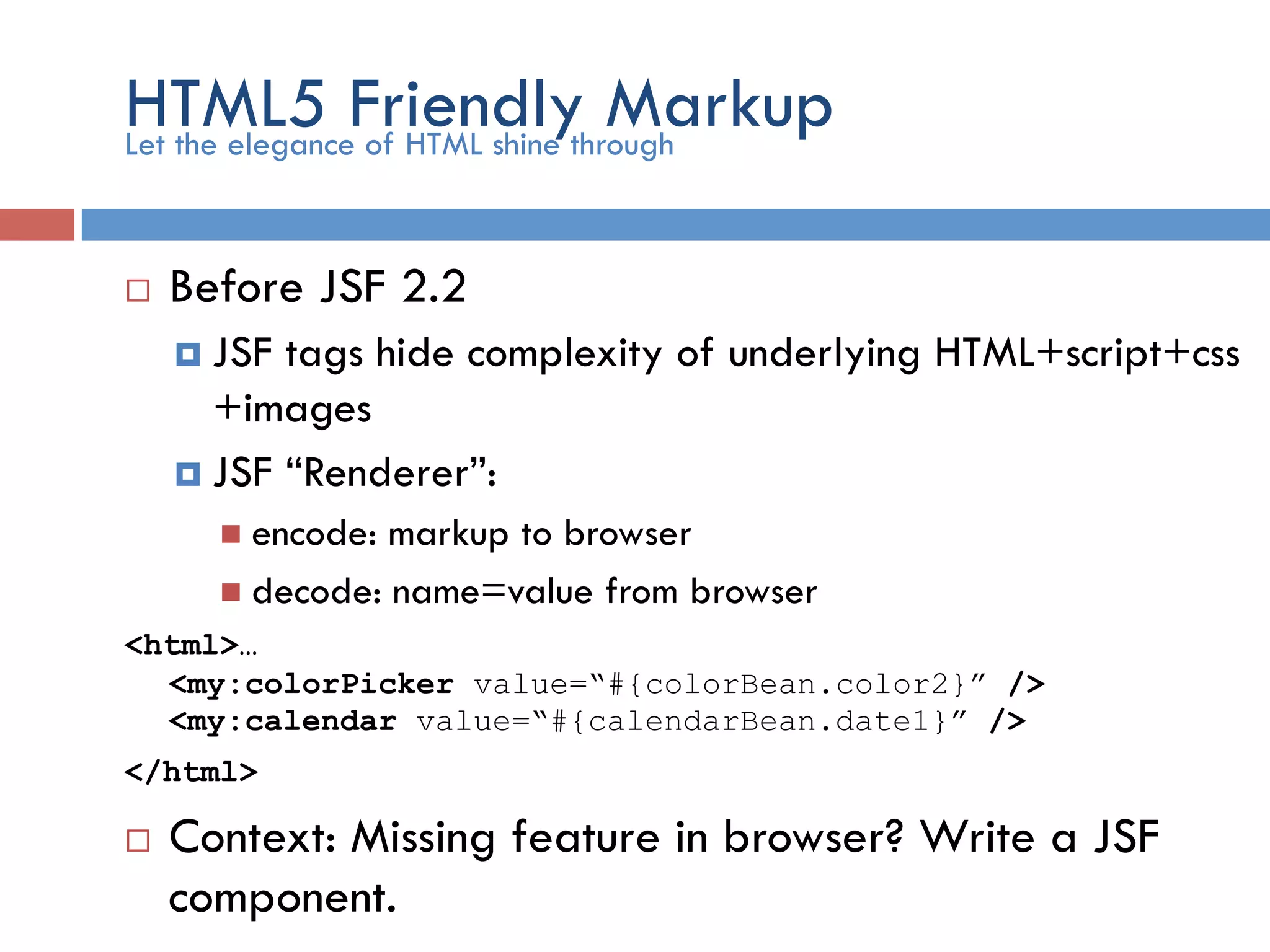 HTML5 Friendly Markup ¨  Before JSF 2.2 ¤  JSF tags hide complexity of underlying HTML+script+css +images ¤  JSF “Renderer”: n  encode: markup to browser n  decode: name=value from browser <html>… <my:colorPicker value=“#{colorBean.color2}” /> <my:calendar value=“#{calendarBean.date1}” /> </html> ¨  Context: Missing feature in browser? Write a JSF component. Let the elegance of HTML shine through 