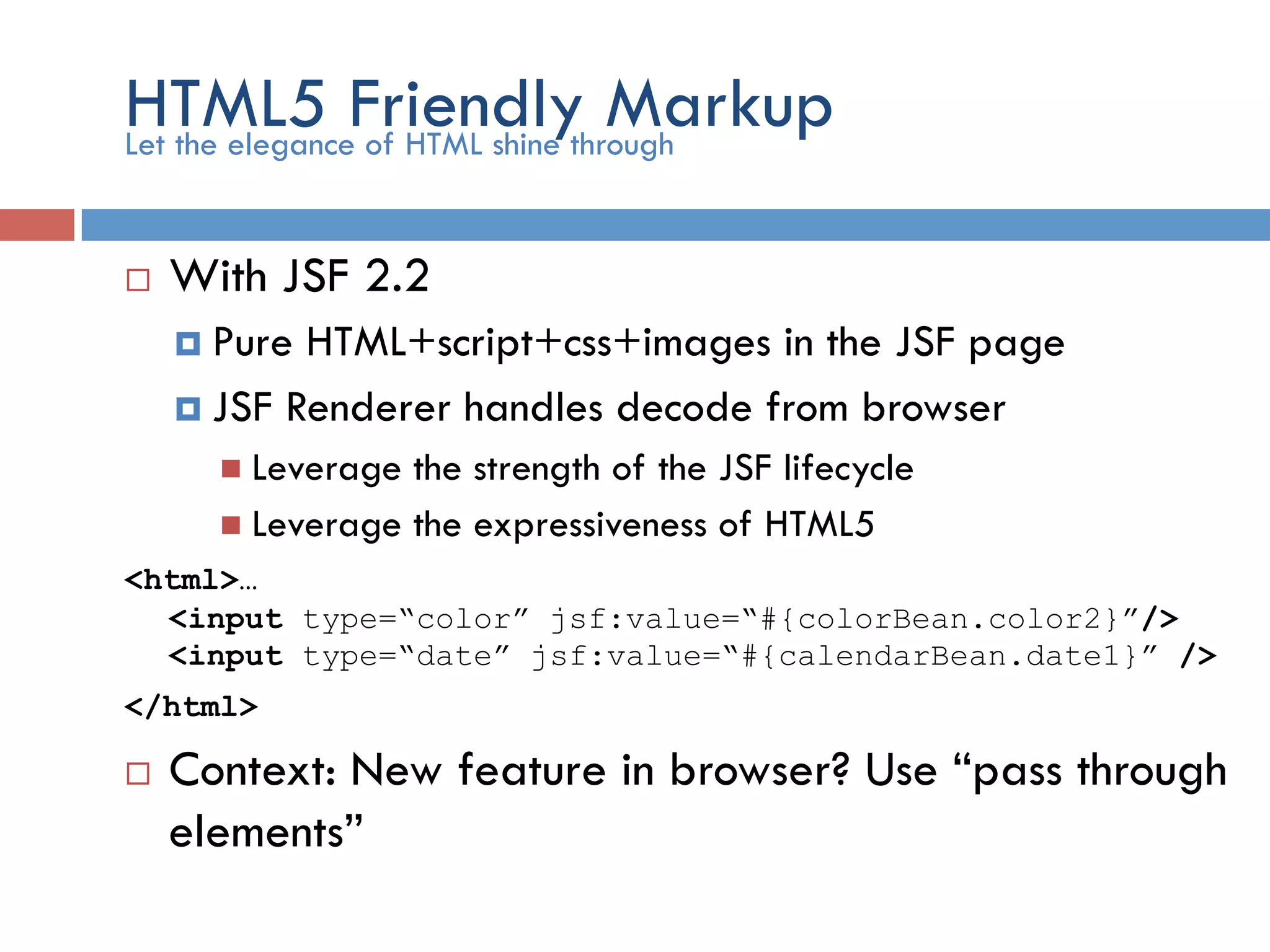 HTML5 Friendly Markup ¨  With JSF 2.2 ¤  Pure HTML+script+css+images in the JSF page ¤  JSF Renderer handles decode from browser n  Leverage the strength of the JSF lifecycle n  Leverage the expressiveness of HTML5 <html>… <input type=“color” jsf:value=“#{colorBean.color2}”/> <input type=“date” jsf:value=“#{calendarBean.date1}” /> </html> ¨  Context: New feature in browser? Use “pass through elements” Let the elegance of HTML shine through 
