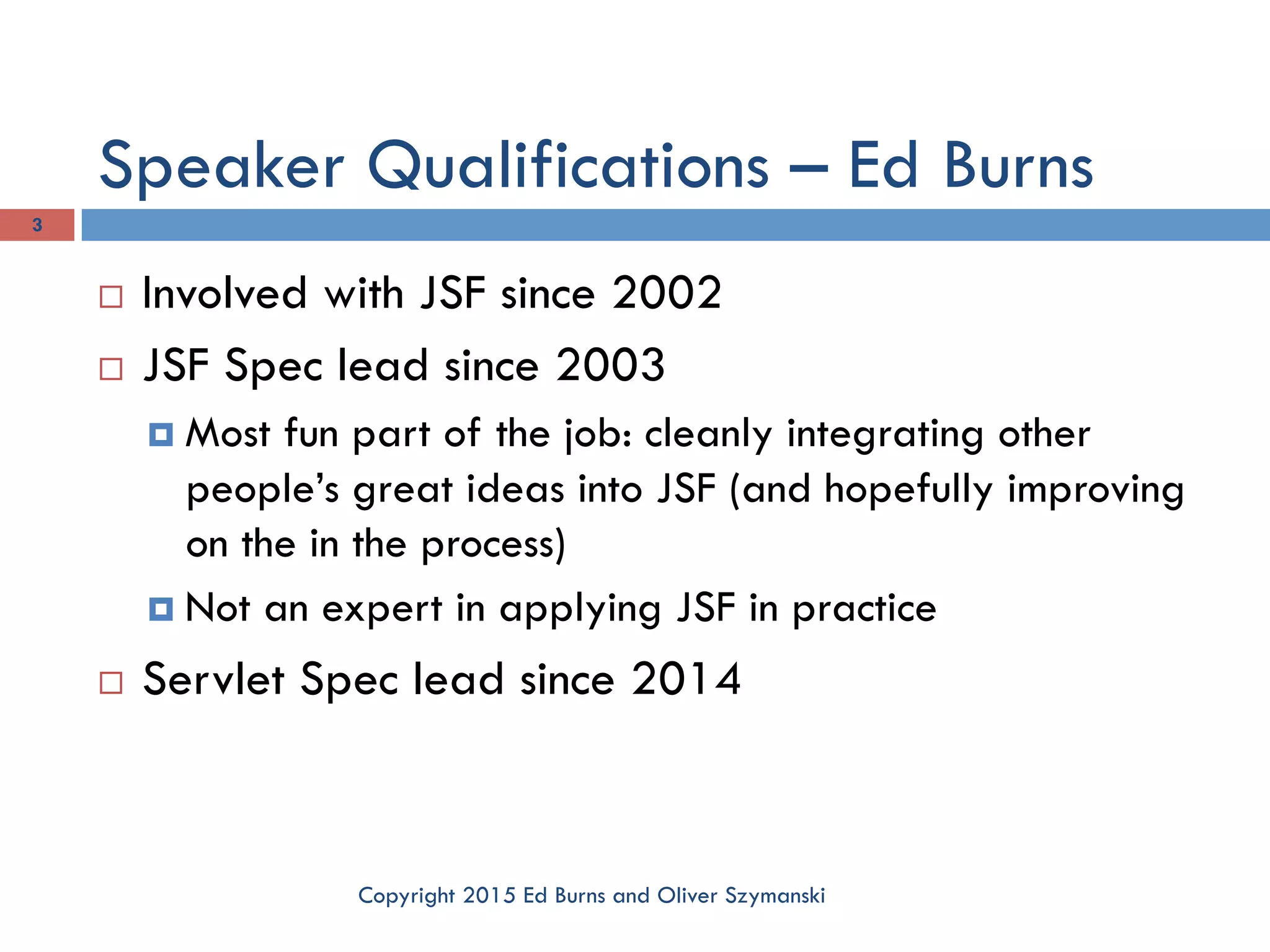 Speaker Qualifications – Ed Burns Copyright 2015 Ed Burns and Oliver Szymanski 3 ¨  Involved with JSF since 2002 ¨  JSF Spec lead since 2003 ¤  Most fun part of the job: cleanly integrating other people’s great ideas into JSF (and hopefully improving on the in the process) ¤  Not an expert in applying JSF in practice ¨  Servlet Spec lead since 2014 