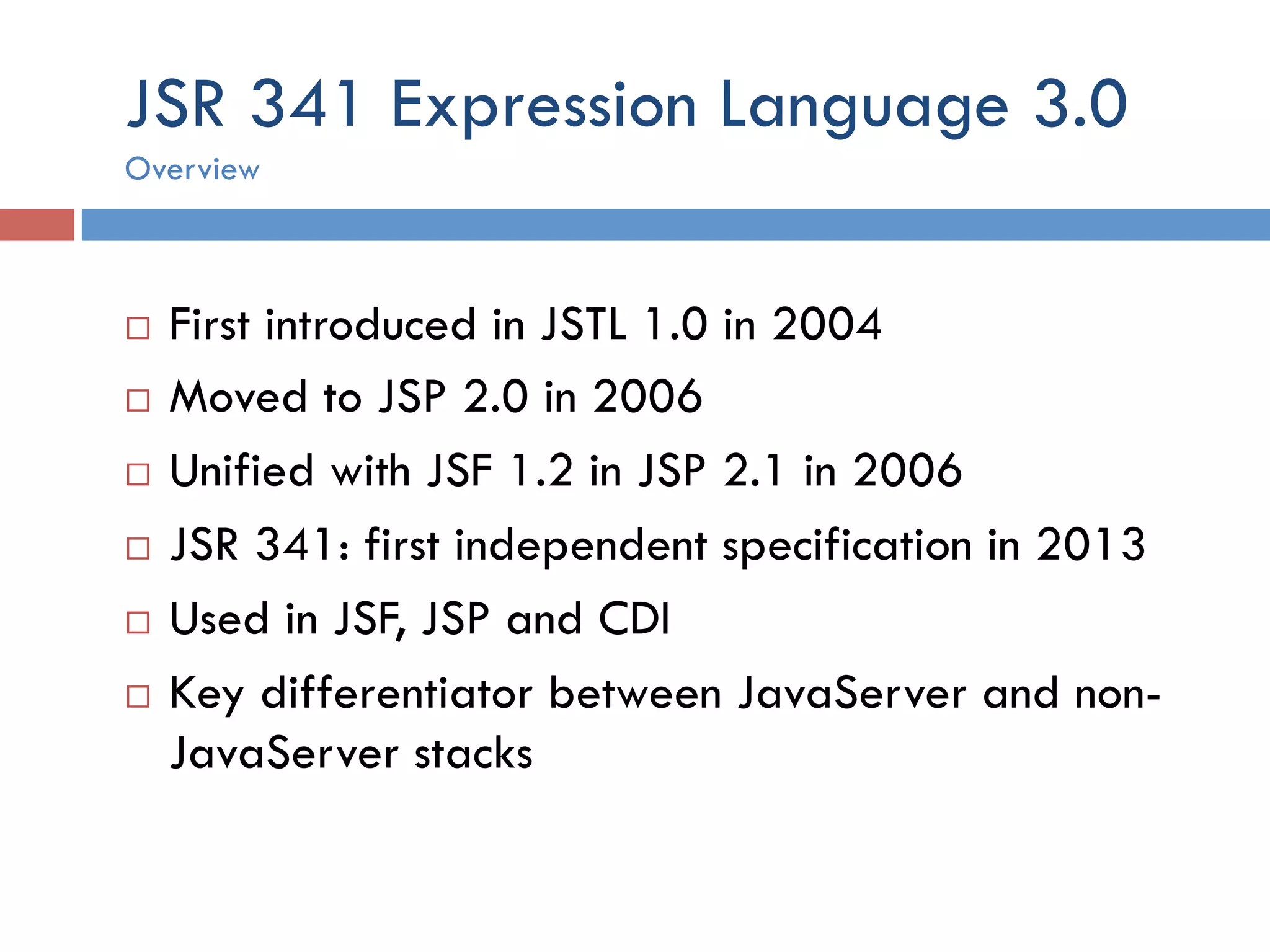 JSR 341 Expression Language 3.0 ¨  First introduced in JSTL 1.0 in 2004 ¨  Moved to JSP 2.0 in 2006 ¨  Unified with JSF 1.2 in JSP 2.1 in 2006 ¨  JSR 341: first independent specification in 2013 ¨  Used in JSF, JSP and CDI ¨  Key differentiator between JavaServer and non- JavaServer stacks Overview 