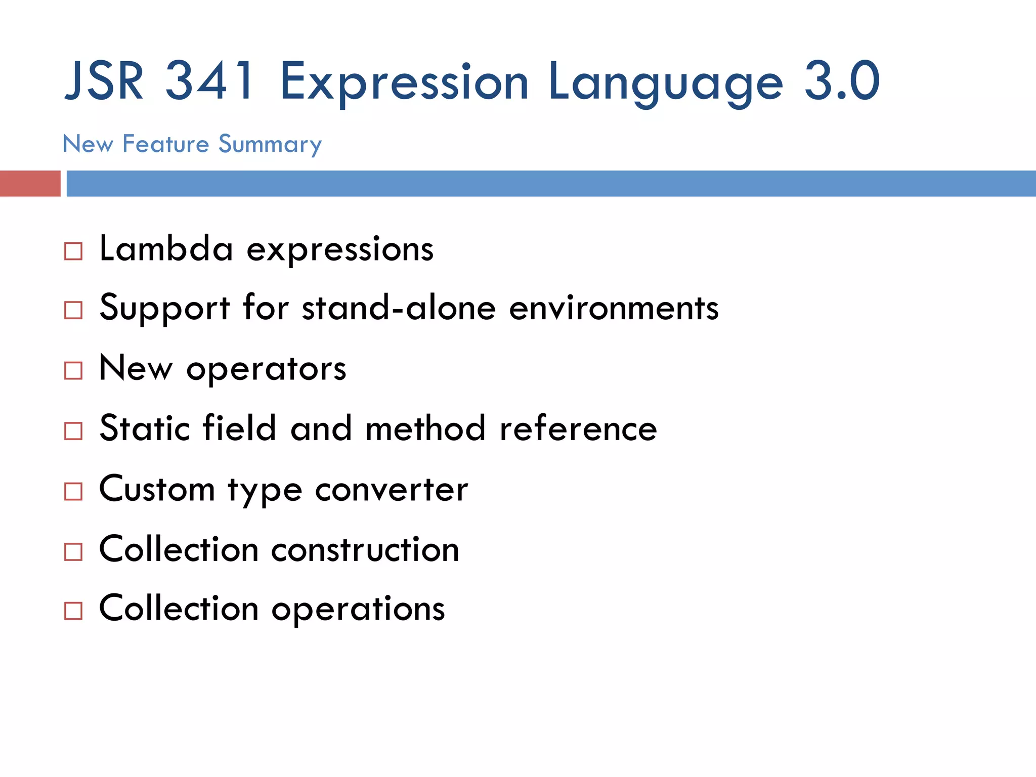 JSR 341 Expression Language 3.0 ¨  Lambda expressions ¨  Support for stand-alone environments ¨  New operators ¨  Static field and method reference ¨  Custom type converter ¨  Collection construction ¨  Collection operations New Feature Summary 