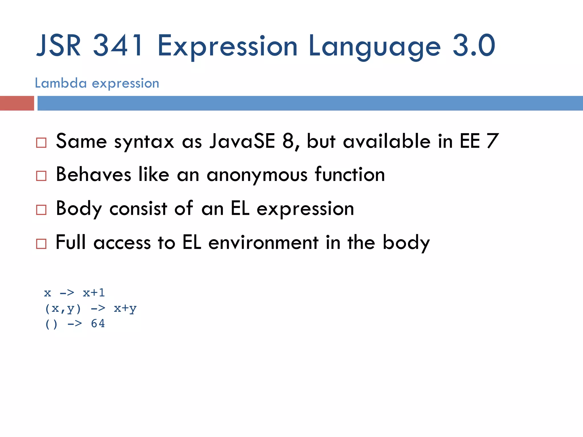 JSR 341 Expression Language 3.0 ¨  Same syntax as JavaSE 8, but available in EE 7 ¨  Behaves like an anonymous function ¨  Body consist of an EL expression ¨  Full access to EL environment in the body Lambda expression x -> x+1! (x,y) -> x+y! () -> 64! 