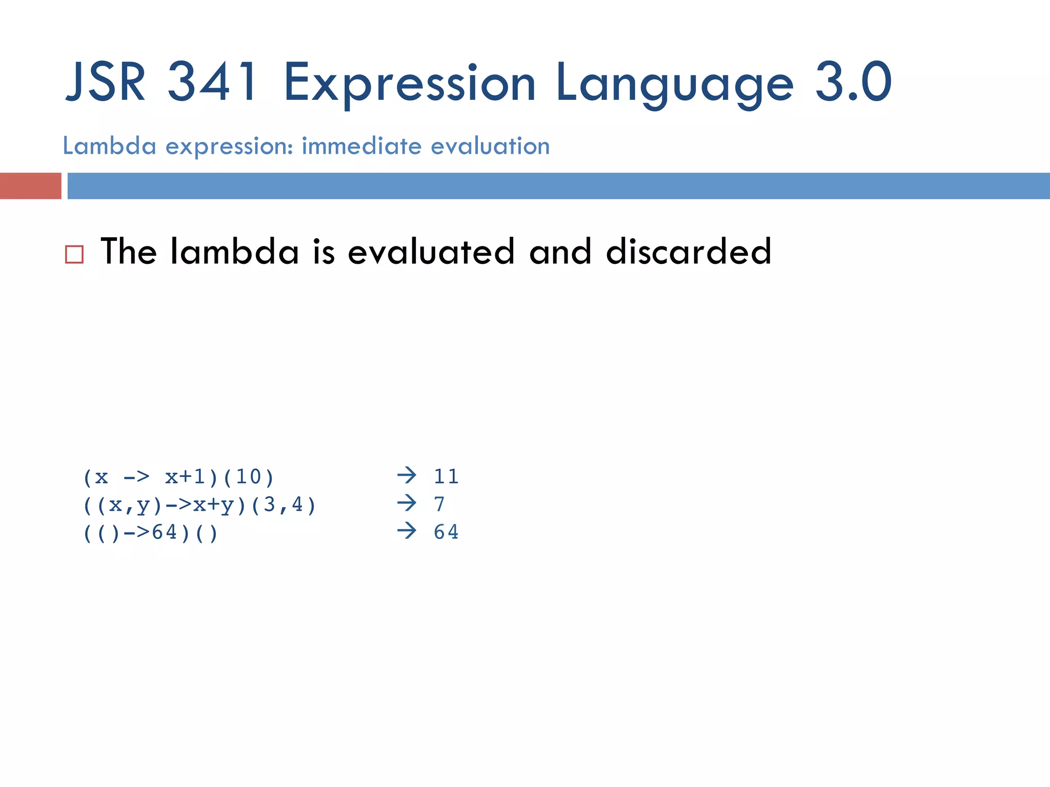 JSR 341 Expression Language 3.0 ¨  The lambda is evaluated and discarded Lambda expression: immediate evaluation (x -> x+1)(10)! !à 11! ((x,y)->x+y)(3,4) !à 7! (()->64)() ! !à 64! 
