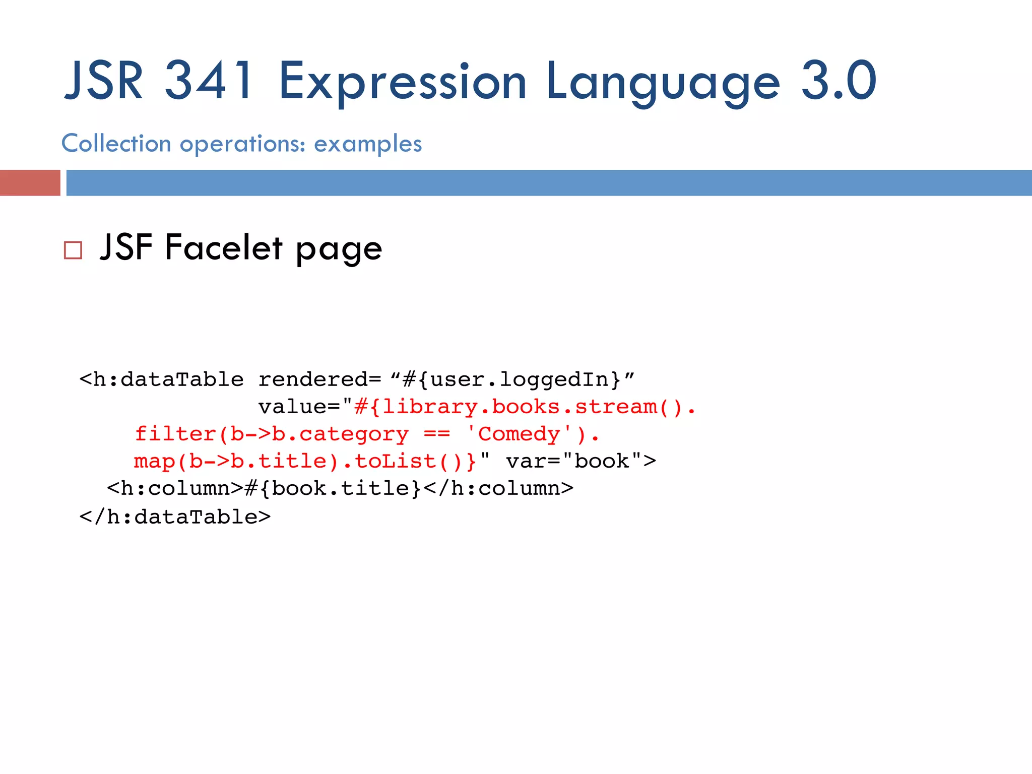 JSR 341 Expression Language 3.0 ¨  JSF Facelet page <h:dataTable rendered=!“#{user.loggedIn}”  value="#{library.books.stream().  filter(b->b.category == 'Comedy').  map(b->b.title).toList()}" var="book">! <h:column>#{book.title}</h:column>! </h:dataTable>! Collection operations: examples 